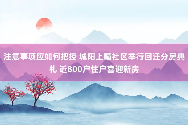 注意事项应如何把控 城阳上疃社区举行回迁分房典礼 近800户住户喜迎新房