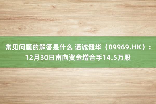 常见问题的解答是什么 诺诚健华（09969.HK）：12月30日南向资金增合手14.5万股