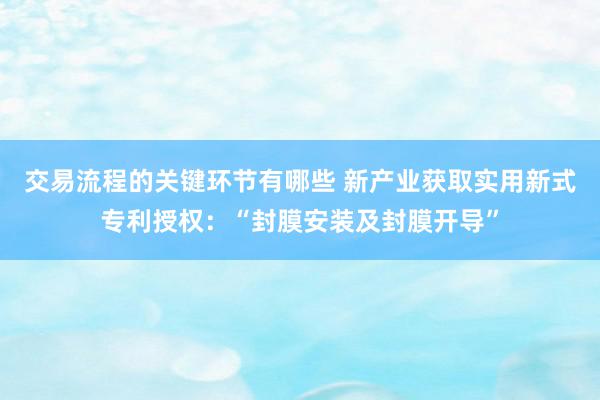 交易流程的关键环节有哪些 新产业获取实用新式专利授权：“封膜安装及封膜开导”