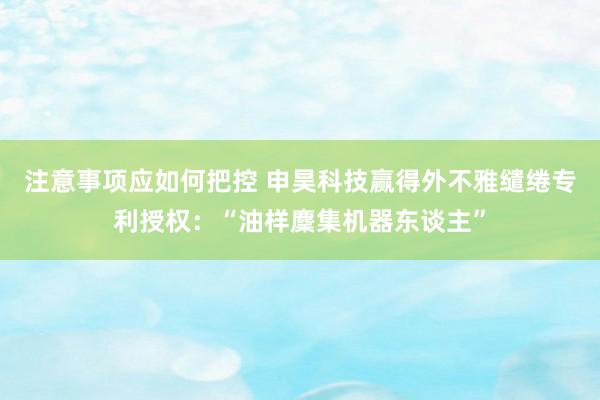 注意事项应如何把控 申昊科技赢得外不雅缱绻专利授权：“油样麇集机器东谈主”