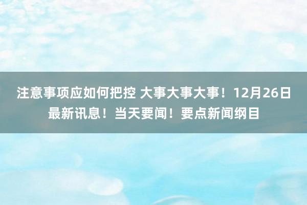 注意事项应如何把控 大事大事大事！12月26日最新讯息！当天要闻！要点新闻纲目