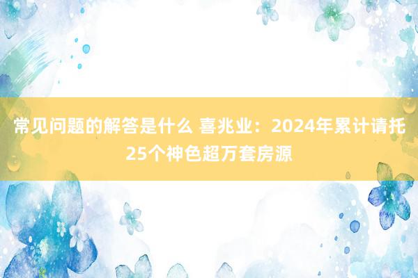 常见问题的解答是什么 喜兆业：2024年累计请托25个神色超万套房源