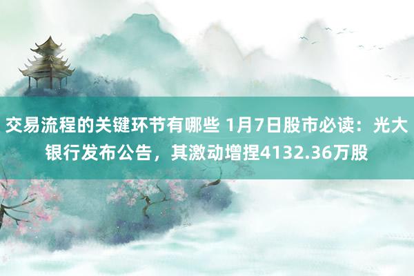 交易流程的关键环节有哪些 1月7日股市必读：光大银行发布公告，其激动增捏4132.36万股