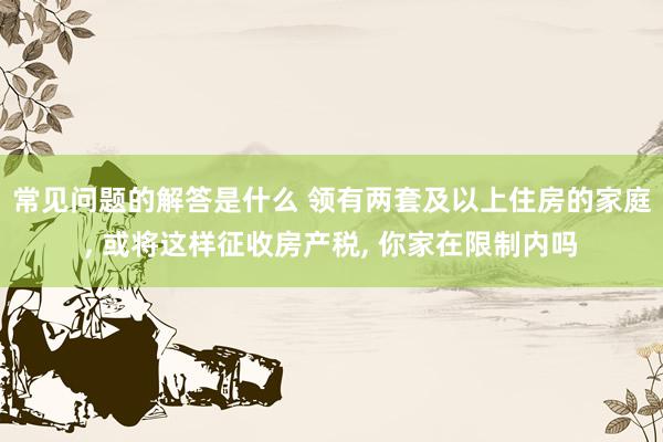 常见问题的解答是什么 领有两套及以上住房的家庭, 或将这样征收房产税, 你家在限制内吗