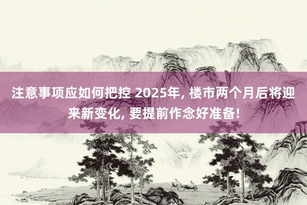 注意事项应如何把控 2025年, 楼市两个月后将迎来新变化, 要提前作念好准备!