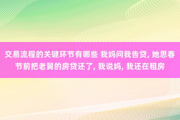 交易流程的关键环节有哪些 我妈问我告贷, 她思春节前把老舅的房贷还了, 我说妈, 我还在租房