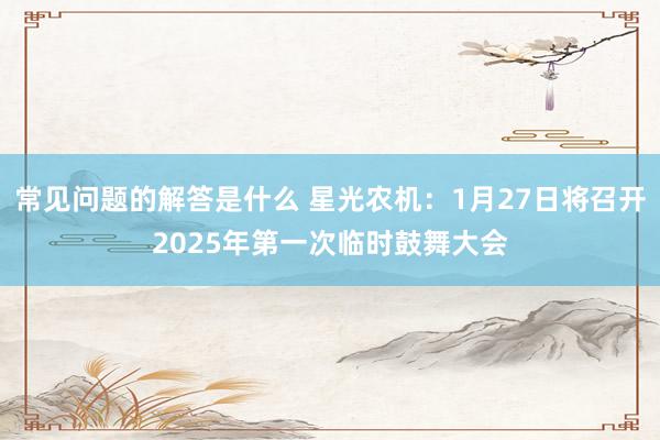 常见问题的解答是什么 星光农机：1月27日将召开2025年第一次临时鼓舞大会