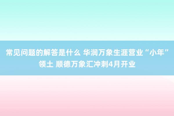 常见问题的解答是什么 华润万象生涯营业“小年”领土 顺德万象汇冲刺4月开业