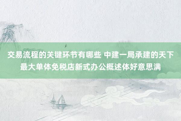 交易流程的关键环节有哪些 中建一局承建的天下最大单体免税店新式办公概述体好意思满