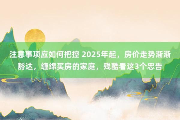 注意事项应如何把控 2025年起，房价走势渐渐豁达，缠绵买房的家庭，残酷看这3个忠告