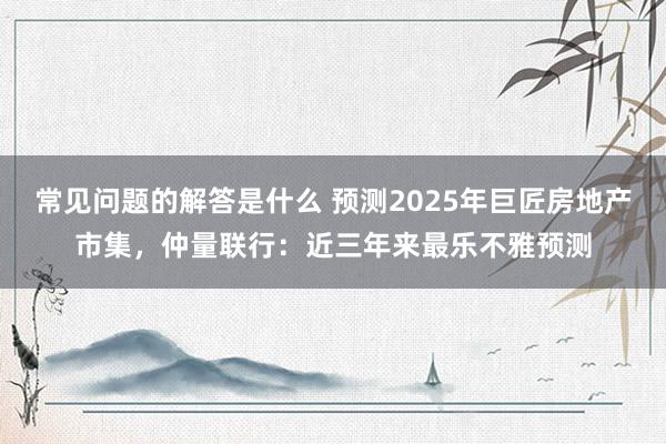 常见问题的解答是什么 预测2025年巨匠房地产市集，仲量联行：近三年来最乐不雅预测