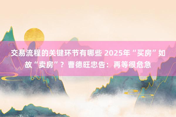 交易流程的关键环节有哪些 2025年“买房”如故“卖房”？曹德旺忠告：再等很危急