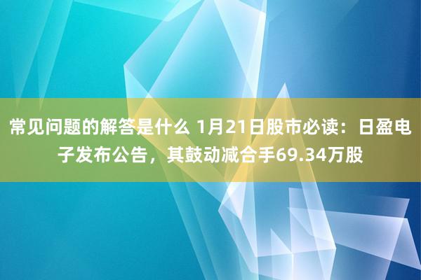 常见问题的解答是什么 1月21日股市必读：日盈电子发布公告，其鼓动减合手69.34万股