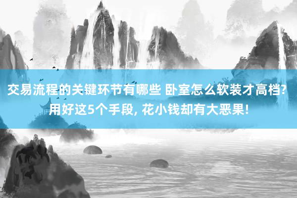 交易流程的关键环节有哪些 卧室怎么软装才高档? 用好这5个手段, 花小钱却有大恶果!