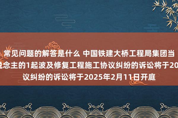 常见问题的解答是什么 中国铁建大桥工程局集团当作被告/被上诉东说念主的1起波及修复工程施工协议纠纷的诉讼将于2025年2月11日开庭