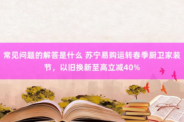 常见问题的解答是什么 苏宁易购运转春季厨卫家装节，以旧换新至高立减40%