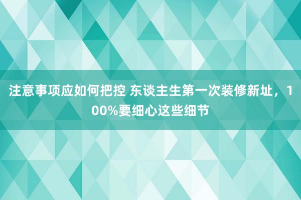 注意事项应如何把控 东谈主生第一次装修新址，100%要细心这些细节