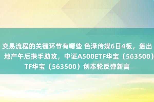 交易流程的关键环节有哪些 色泽传媒6日4板，轰出百亿天量！芯片、地产午后携手助攻，中证A500ETF华宝（563500）创本轮反弹新高