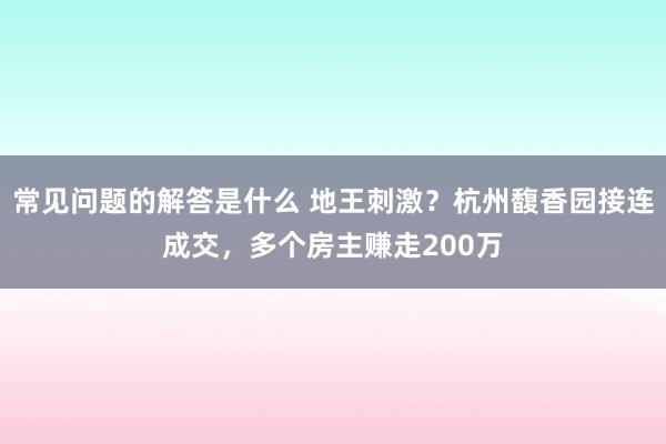 常见问题的解答是什么 地王刺激？杭州馥香园接连成交，多个房主赚走200万