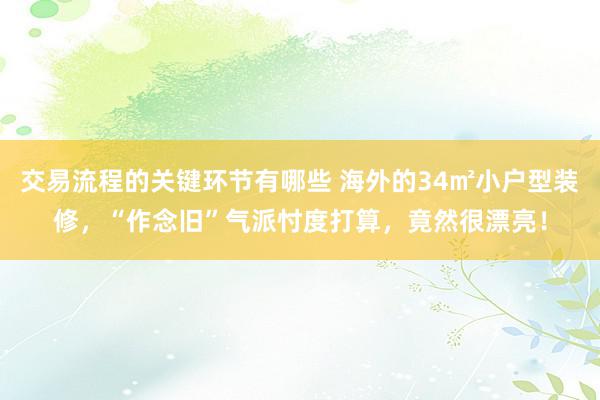 交易流程的关键环节有哪些 海外的34㎡小户型装修，“作念旧”气派忖度打算，竟然很漂亮！