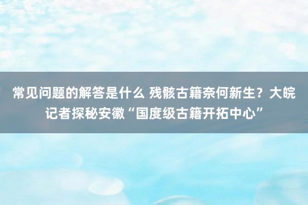 常见问题的解答是什么 残骸古籍奈何新生？大皖记者探秘安徽“国度级古籍开拓中心”