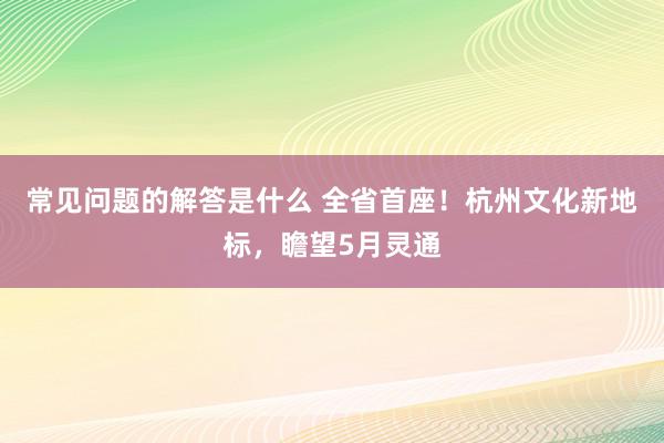 常见问题的解答是什么 全省首座！杭州文化新地标，瞻望5月灵通