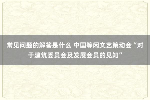 常见问题的解答是什么 中国等闲文艺策动会“对于建筑委员会及发展会员的见知”