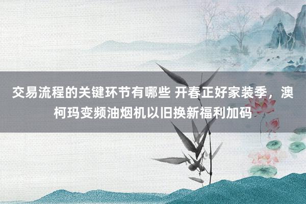 交易流程的关键环节有哪些 开春正好家装季，澳柯玛变频油烟机以旧换新福利加码