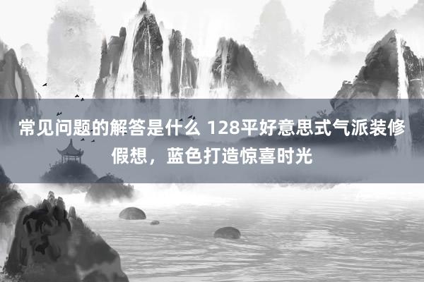 常见问题的解答是什么 128平好意思式气派装修假想，蓝色打造惊喜时光