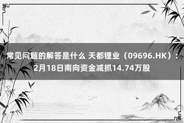 常见问题的解答是什么 天都锂业（09696.HK）：2月18日南向资金减抓14.74万股