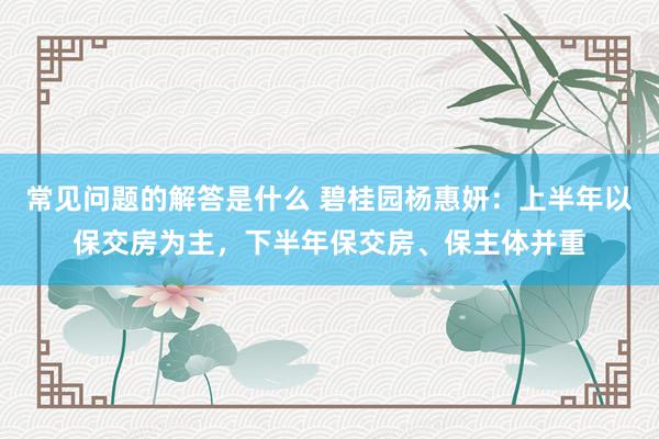 常见问题的解答是什么 碧桂园杨惠妍：上半年以保交房为主，下半年保交房、保主体并重