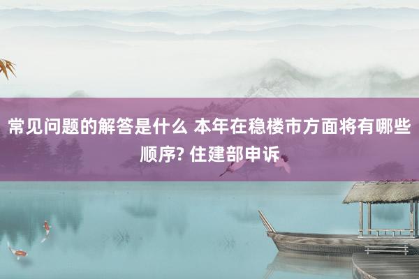 常见问题的解答是什么 本年在稳楼市方面将有哪些顺序? 住建部申诉