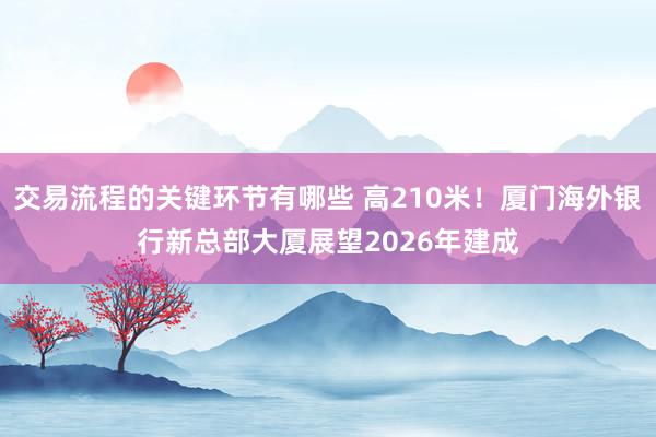 交易流程的关键环节有哪些 高210米！厦门海外银行新总部大厦展望2026年建成